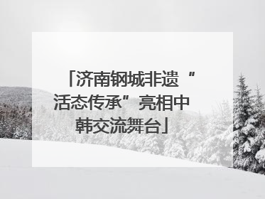 济南钢城非遗“活态传承”亮相中韩交流舞台