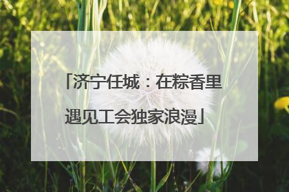 济宁任城：在粽香里遇见工会独家浪漫