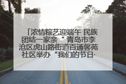 浓情粽艺迎端午 民族团结一家亲“ 青岛市李沧区虎山路街道百通馨苑社区举办“我们的节日·端午“主题活动