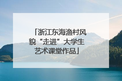 浙江东海渔村风貌“走进”大学生艺术课堂作品