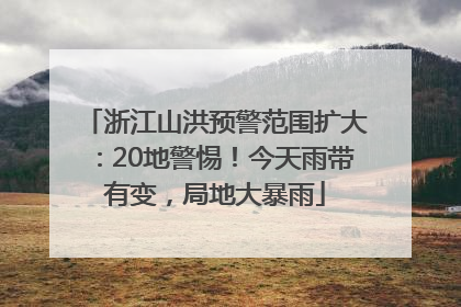 浙江山洪预警范围扩大：20地警惕！今天雨带有变，局地大暴雨
