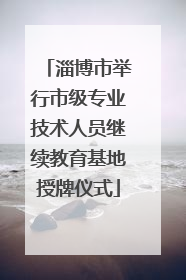 淄博市举行市级专业技术人员继续教育基地授牌仪式