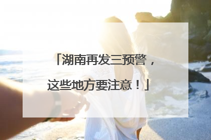 湖南再发三预警，这些地方要注意！