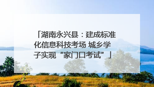 湖南永兴县：建成标准化信息科技考场 城乡学子实现“家门口考试”