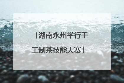 湖南永州举行手工制茶技能大赛