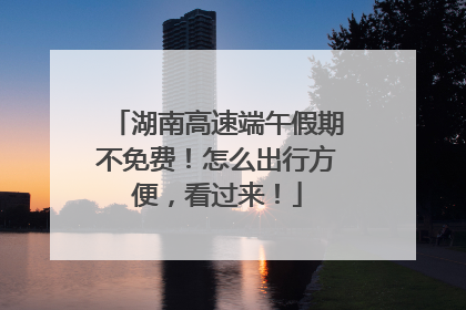 湖南高速端午假期不免费！怎么出行方便，看过来！