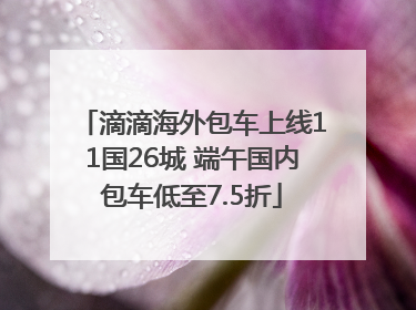 滴滴海外包车上线11国26城 端午国内包车低至7.5折