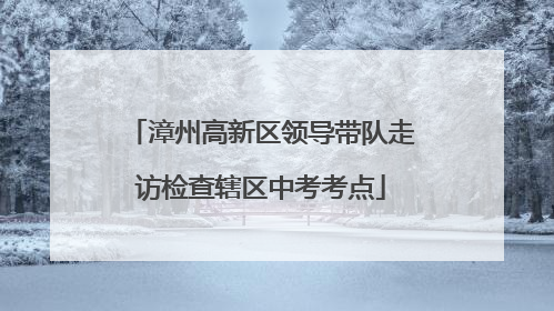 漳州高新区领导带队走访检查辖区中考考点