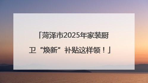 菏泽市2025年家装厨卫“焕新”补贴这样领！