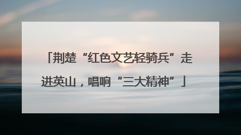 荆楚“红色文艺轻骑兵”走进英山，唱响“三大精神”