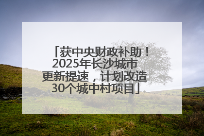 获中央财政补助！2025年长沙城市更新提速，计划改造30个城中村项目