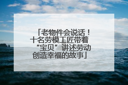 老物件会说话！十名劳模工匠带着“宝贝”讲述劳动创造幸福的故事