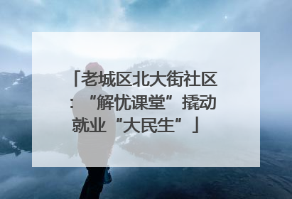老城区北大街社区：“解忧课堂”撬动就业“大民生”