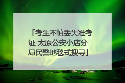 考生不慎丢失准考证 太原公安小店分局民警地毯式搜寻