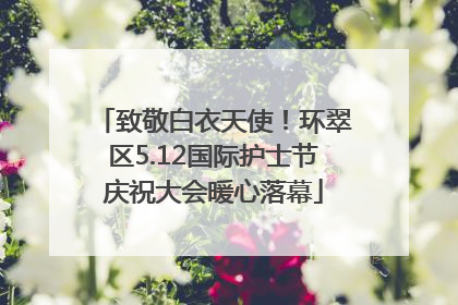 致敬白衣天使！环翠区5.12国际护士节庆祝大会暖心落幕
