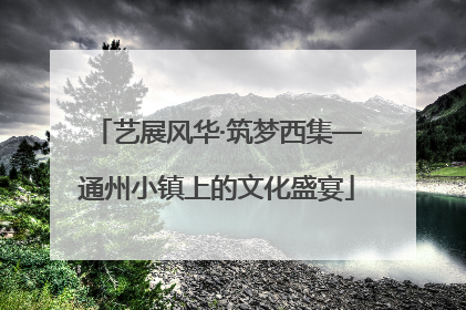 艺展风华·筑梦西集—通州小镇上的文化盛宴