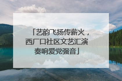 艺韵飞扬传薪火，西厂口社区文艺汇演奏响爱党强音
