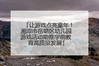 让游戏点亮童年！湘潭市岳塘区幼儿园游戏活动助推学前教育高质量发展