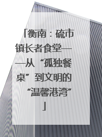 衡南：硫市镇长者食堂——从“孤独餐桌”到文明的“温馨港湾”