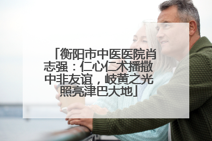 衡阳市中医医院肖志强：仁心仁术播撒中非友谊，岐黄之光照亮津巴大地