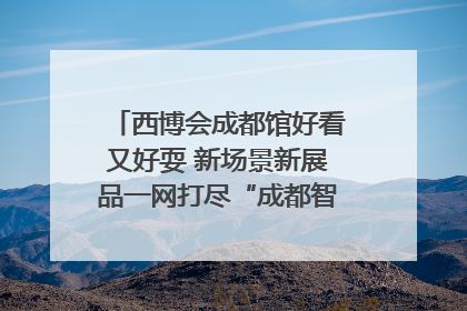 西博会成都馆好看又好耍 新场景新展品一网打尽“成都智造”｜西博视界