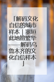 解码文化自信的城市样本｜塞垣此地擅繁华——解码乌鲁木齐的文化自信样本