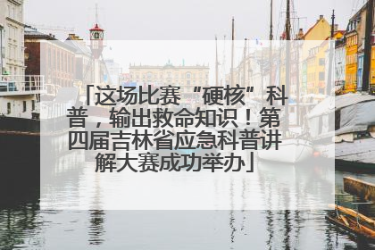 这场比赛“硬核”科普，输出救命知识！第四届吉林省应急科普讲解大赛成功举办