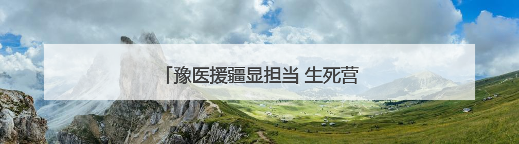豫医援疆显担当 生死营救背后的用“心”守护
