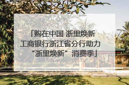 购在中国 浙里焕新 工商银行浙江省分行助力“浙里焕新”消费季