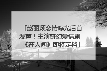 赵丽颖恋情曝光后首发声！主演奇幻爱情剧《在人间》即将定档