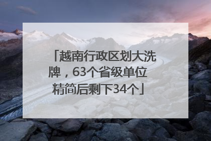 越南行政区划大洗牌，63个省级单位精简后剩下34个