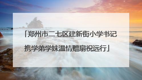郑州市二七区建新街小学书记携学弟学妹温情赠扇祝远行
