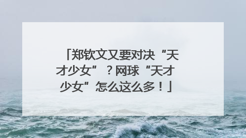 郑钦文又要对决“天才少女”？网球“天才少女”怎么这么多！