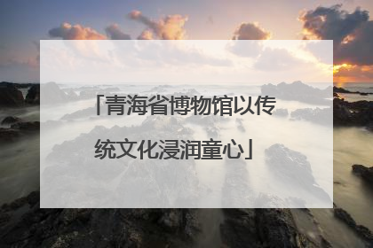 青海省博物馆以传统文化浸润童心