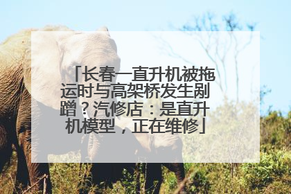 长春一直升机被拖运时与高架桥发生剐蹭？汽修店：是直升机模型，正在维修
