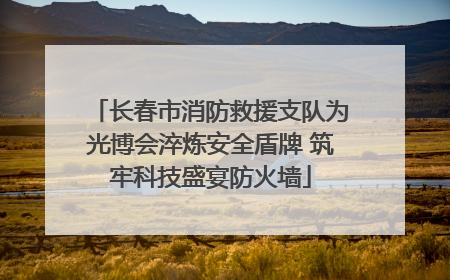 长春市消防救援支队为光博会淬炼安全盾牌 筑牢科技盛宴防火墙