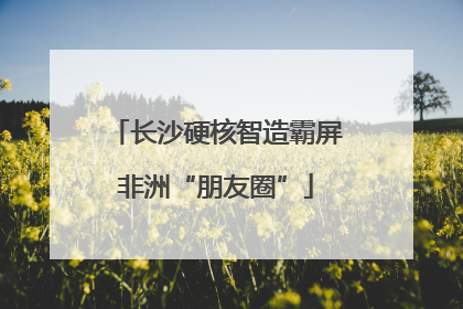 长沙硬核智造霸屏非洲“朋友圈”