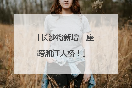 长沙将新增一座跨湘江大桥！