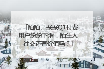 陌陌、探探Q1付费用户纷纷下滑，陌生人社交还有价值吗？