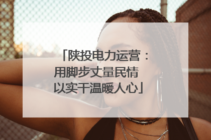 陕投电力运营：用脚步丈量民情 以实干温暖人心