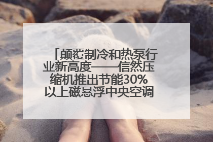 颠覆制冷和热泵行业新高度——信然压缩机推出节能30%以上磁悬浮中央空调和磁悬浮热泵
