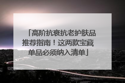 高阶抗衰抗老护肤品推荐指南！这两款宝藏单品必须纳入清单