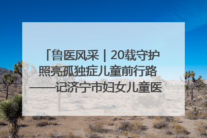 鲁医风采｜20载守护 照亮孤独症儿童前行路——记济宁市妇女儿童医院儿童康复中心主任、副主任技师赵淑珍