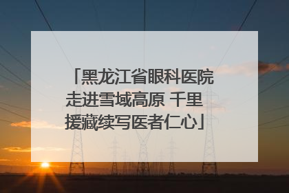 黑龙江省眼科医院走进雪域高原 千里援藏续写医者仁心