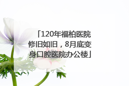120年福柏医院修旧如旧，8月底变身口腔医院办公楼