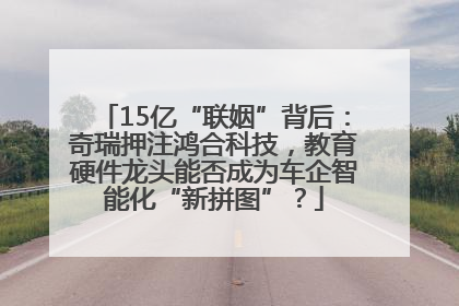 15亿“联姻”背后：奇瑞押注鸿合科技，教育硬件龙头能否成为车企智能化“新拼图”？
