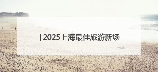 2025上海最佳旅游新场景公布，浦东美术馆等入选