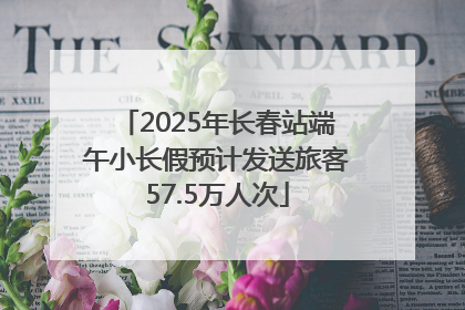 2025年长春站端午小长假预计发送旅客57.5万人次
