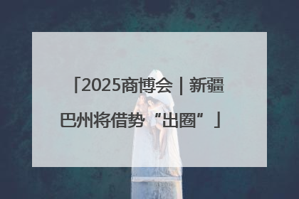 2025商博会｜新疆巴州将借势“出圈”