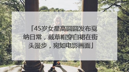 45岁女星高圆圆发布戛纳日常，戴草帽穿白裙在街头漫步，宛如电影画面